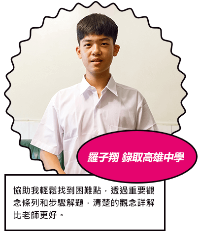羅子翔 錄取高雄中學 協助我輕鬆找到困難點，透過重要觀念條列和步驟解題，清楚的觀念詳解 比老師更好。